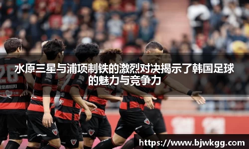 水原三星与浦项制铁的激烈对决揭示了韩国足球的魅力与竞争力